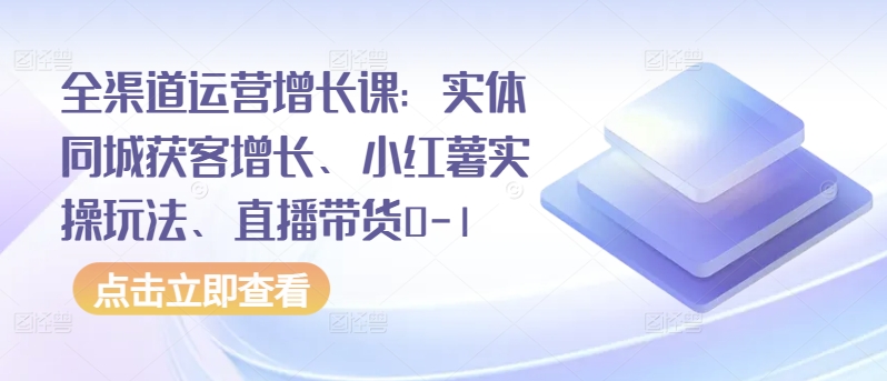 全渠道运营增长课：实体同城获客增长、小红薯实操玩法、直播带货0-1-资源网
