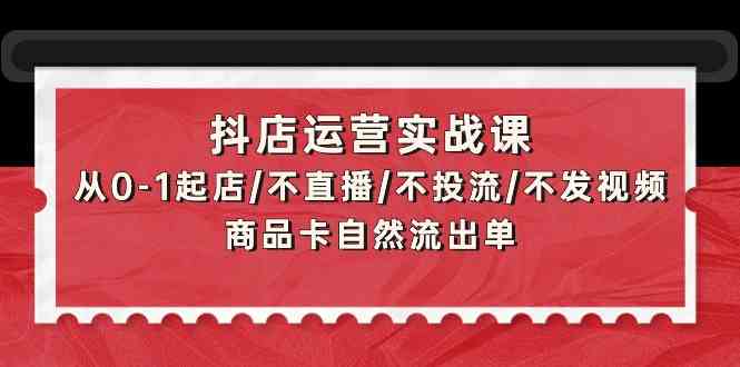 抖店运营实战课：从0-1起店/不直播/不投流/不发视频/商品卡自然流出单-资源网