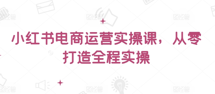 小红书电商运营实操课，​从零打造全程实操-资源网