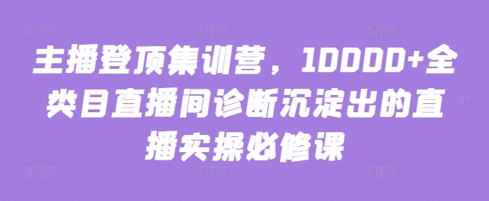 主播登顶集训营，10000+全类目直播间诊断沉淀出的直播实操必修课-资源网