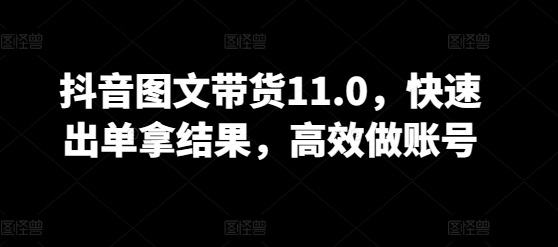 抖音图文带货11.0，快速出单拿结果，高效做账号-资源网