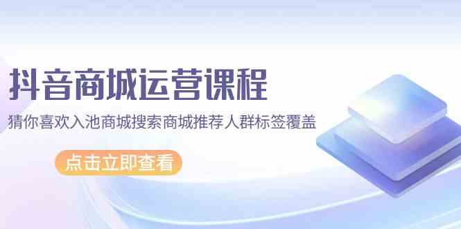 抖音商城运营课程，猜你喜欢入池商城搜索商城推荐人群标签覆盖（67节课）-资源网