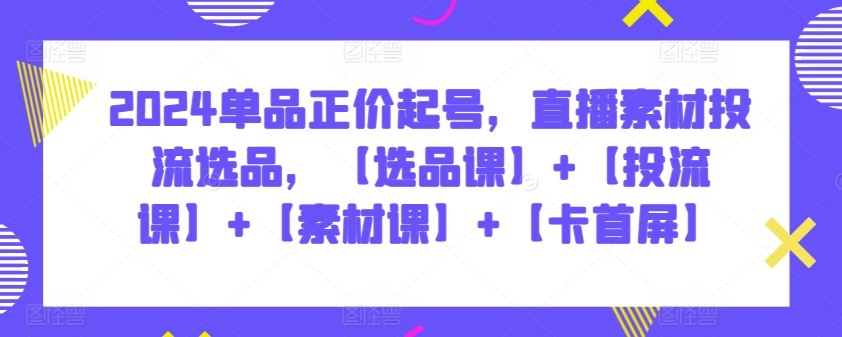 2024单品正价起号，直播素材投流选品，【选品课】+【投流课】+【素材课】+【卡首屏】-资源网