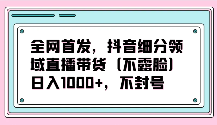 全网首发，抖音细分领域直播带货（不露脸）项目，日入1000+，不封号-资源网