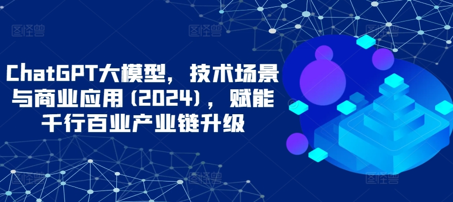 ChatGPT大模型，技术场景与商业应用(2024)，赋能千行百业产业链升级-资源网