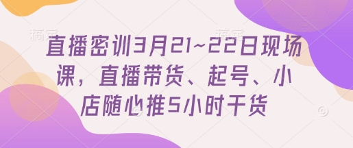 直播密训3月21~22日现场课，​直播带货、起号、小店随心推5小时干货-资源网