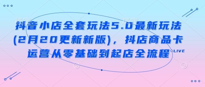 抖音小店全套玩法5.0最新玩法(2月20更新新版)，抖店商品卡运营从零基础到起店全流程-资源网