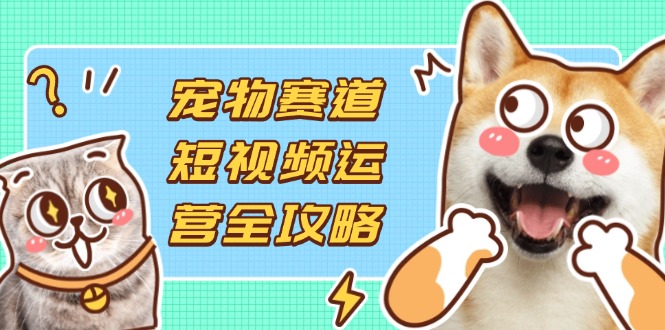 （14345期）宠物赛道短视频运营全攻略，选品拍摄剪辑实操，实现流量到收益转化-资源网
