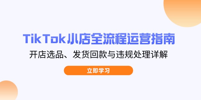 （14358期）TikTok小店全流程运营指南，开店选品、发货回款与违规处理详解-资源网