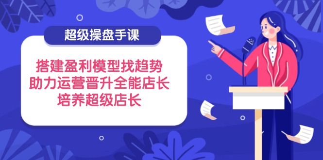 （14431期）超级操盘手课，搭建盈利模型找趋势，助力运营晋升全能店长，培养超级店长-资源网
