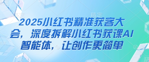 2025小红书精准获客大会，深度拆解小红书获课AI智能体，让创作更简单-资源网