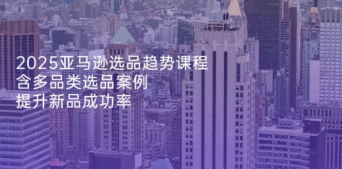 （14434期）2025亚马逊选品趋势课程，含多品类选品案例，提升新品成功率-资源网