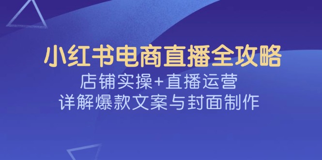 （14410期）小红书电商直播全攻略，店铺实操+直播运营，详解爆款文案与封面制作-资源网