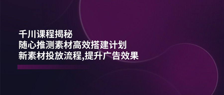 （14317期）千川课程揭秘：随心推测素材高效搭建计划,新素材投放流程,提升广告效果-资源网
