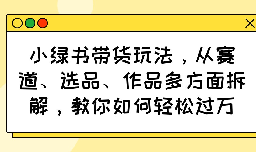 （14537期）小绿书带货玩法，从赛道、选品、作品多方面拆解，教你如何轻松过万-资源网